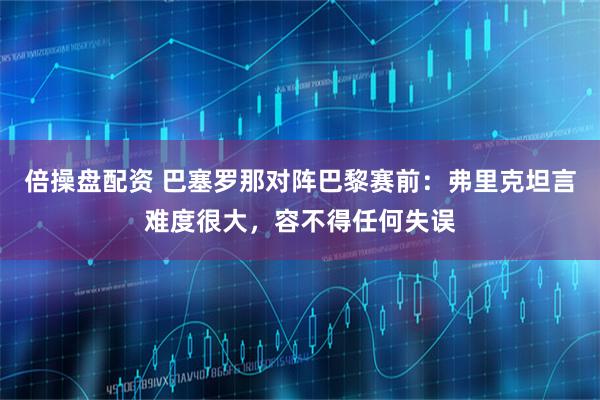 倍操盘配资 巴塞罗那对阵巴黎赛前：弗里克坦言难度很大，容不得任何失误