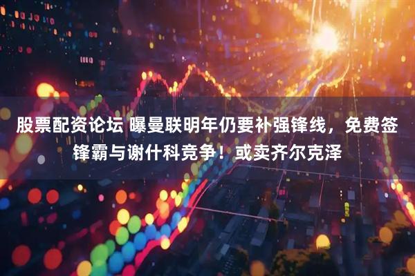 股票配资论坛 曝曼联明年仍要补强锋线，免费签锋霸与谢什科竞争！或卖齐尔克泽