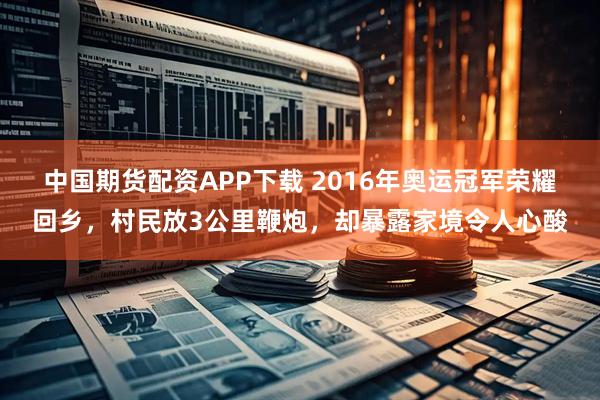 中国期货配资APP下载 2016年奥运冠军荣耀回乡，村民放3公里鞭炮，却暴露家境令人心酸