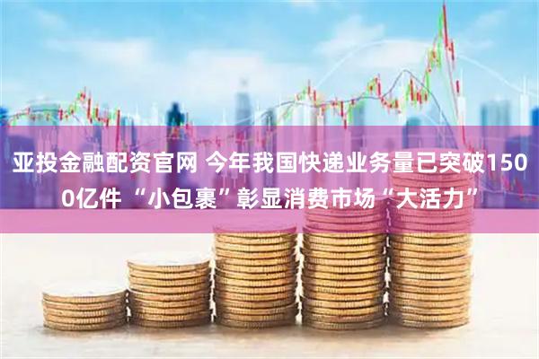 亚投金融配资官网 今年我国快递业务量已突破1500亿件 “小包裹”彰显消费市场“大活力”