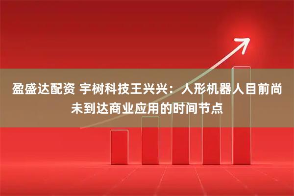 盈盛达配资 宇树科技王兴兴：人形机器人目前尚未到达商业应用的时间节点