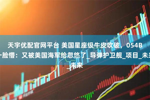 天宇优配官网平台 美国星座级牛皮吹破，054B一脸懵：又被美国海军给忽悠了_导弹护卫舰_项目_未来