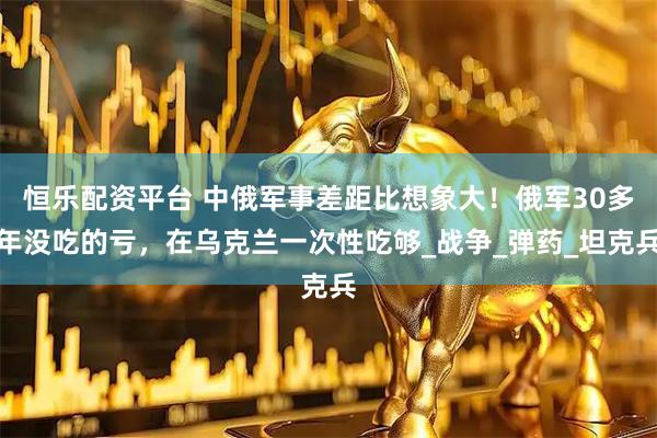 恒乐配资平台 中俄军事差距比想象大！俄军30多年没吃的亏，在乌克兰一次性吃够_战争_弹药_坦克兵