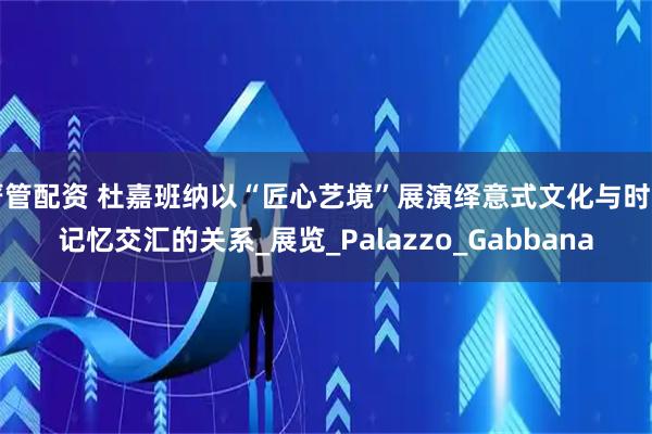 严管配资 杜嘉班纳以“匠心艺境”展演绎意式文化与时尚记忆交汇的关系_展览_Palazzo_Gabbana