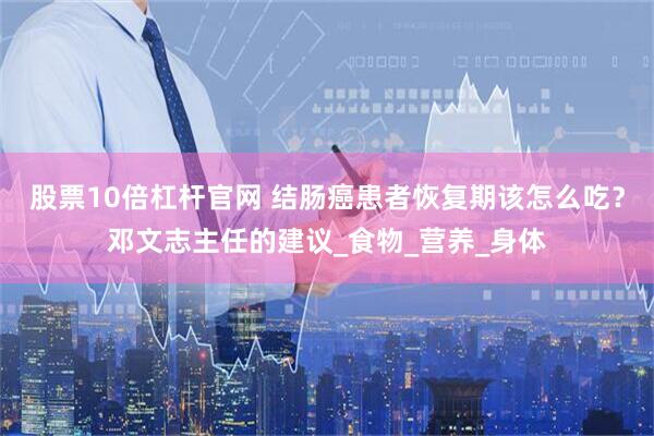 股票10倍杠杆官网 结肠癌患者恢复期该怎么吃？邓文志主任的建议_食物_营养_身体