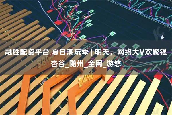 融胜配资平台 夏日潮玩季 | 明天，网络大V欢聚银杏谷_随州_全网_游悠