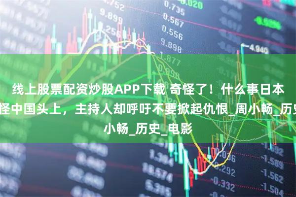 线上股票配资炒股APP下载 奇怪了！什么事日本人都能怪中国头上，主持人却呼吁不要掀起仇恨_周小畅_历史_电影