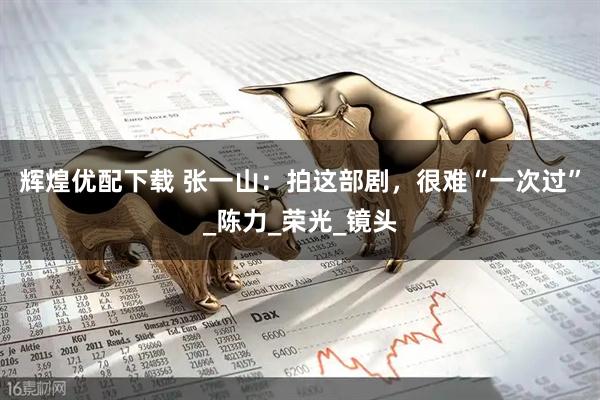 辉煌优配下载 张一山：拍这部剧，很难“一次过”_陈力_荣光_镜头