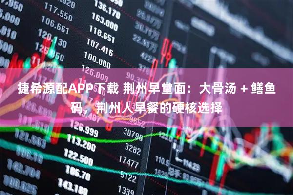 捷希源配APP下载 荆州早堂面：大骨汤 + 鳝鱼码，荆州人早餐的硬核选择