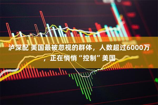 泸深配 美国最被忽视的群体，人数超过6000万，正在悄悄“控制”美国