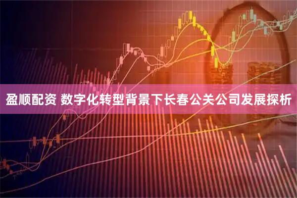 盈顺配资 数字化转型背景下长春公关公司发展探析