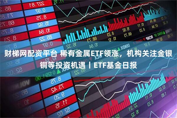 财梯网配资平台 稀有金属ETF领涨，机构关注金银铜等投资机遇丨ETF基金日报
