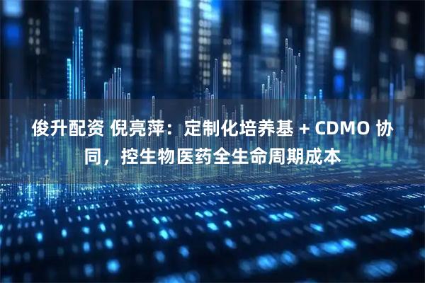 俊升配资 倪亮萍：定制化培养基 + CDMO 协同，控生物医药全生命周期成本