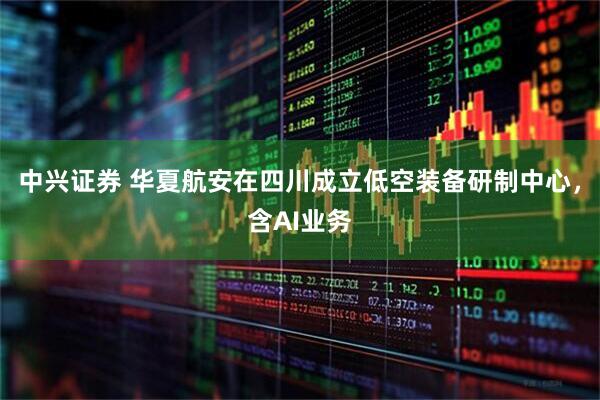 中兴证券 华夏航安在四川成立低空装备研制中心，含AI业务