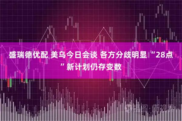 盛瑞德优配 美乌今日会谈 各方分歧明显 “28点”新计划仍存变数