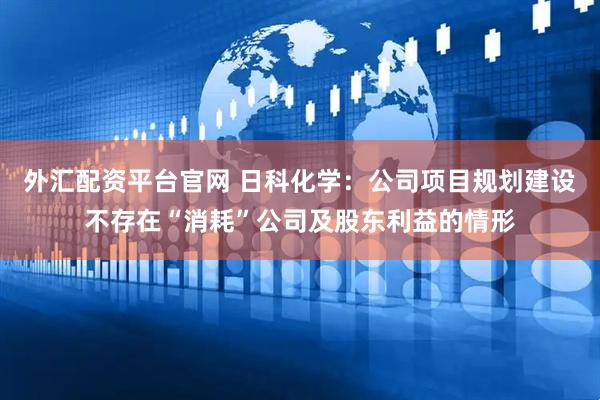 外汇配资平台官网 日科化学：公司项目规划建设不存在“消耗”公司及股东利益的情形