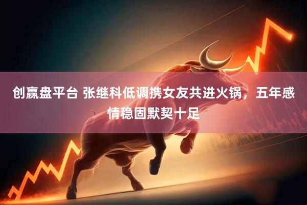 创赢盘平台 张继科低调携女友共进火锅，五年感情稳固默契十足