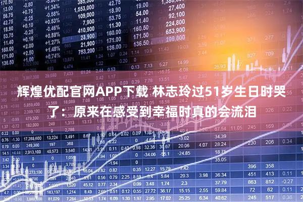 辉煌优配官网APP下载 林志玲过51岁生日时哭了：原来在感受到幸福时真的会流泪