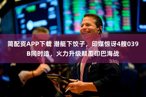 简配资APP下载 潜艇下饺子，印媒惊讶4艘039B同时造，火力升级颠覆印巴海战