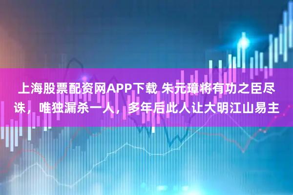 上海股票配资网APP下载 朱元璋将有功之臣尽诛，唯独漏杀一人，多年后此人让大明江山易主