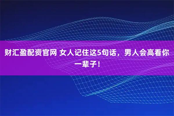 财汇盈配资官网 女人记住这5句话，男人会高看你一辈子！