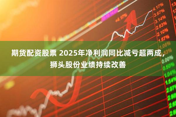 期货配资股票 2025年净利润同比减亏超两成，狮头股份业绩持续改善