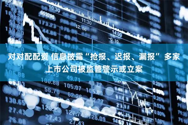 对对配配资 信息披露“抢报、迟报、漏报” 多家上市公司被监管警示或立案