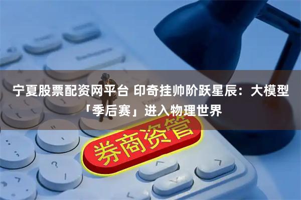 宁夏股票配资网平台 印奇挂帅阶跃星辰：大模型「季后赛」进入物理世界