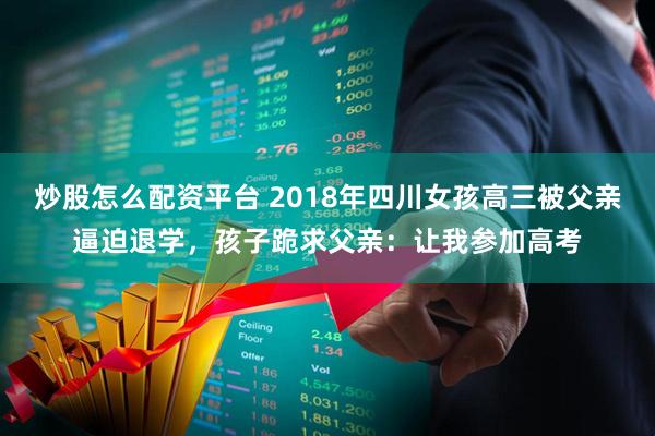 炒股怎么配资平台 2018年四川女孩高三被父亲逼迫退学，孩子跪求父亲：让我参加高考