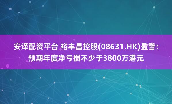 安泽配资平台 裕丰昌控股(08631.HK)盈警：预期年度净亏损不少于3800万港元