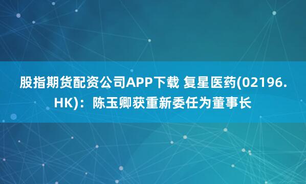 股指期货配资公司APP下载 复星医药(02196.HK)：陈玉卿获重新委任为董事长