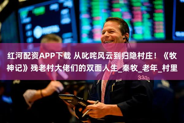 红河配资APP下载 从叱咤风云到归隐村庄！《牧神记》残老村大佬们的双面人生_秦牧_老年_村里