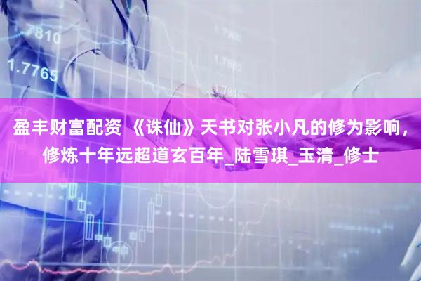 盈丰财富配资 《诛仙》天书对张小凡的修为影响，修炼十年远超道玄百年_陆雪琪_玉清_修士