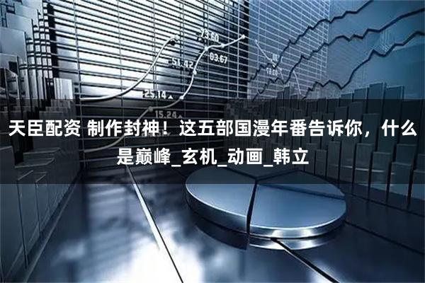 天臣配资 制作封神！这五部国漫年番告诉你，什么是巅峰_玄机_动画_韩立