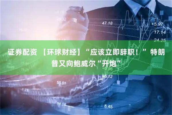 证券配资 【环球财经】“应该立即辞职！” 特朗普又向鲍威尔“开炮”