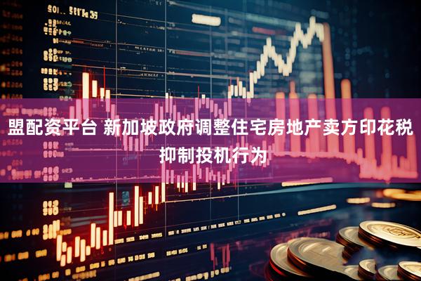 盟配资平台 新加坡政府调整住宅房地产卖方印花税 抑制投机行为