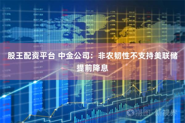 股王配资平台 中金公司：非农韧性不支持美联储提前降息