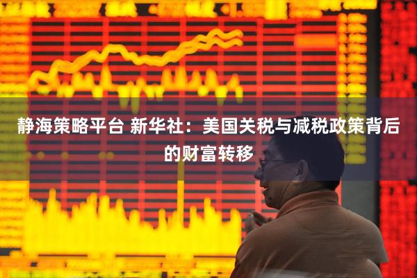 静海策略平台 新华社：美国关税与减税政策背后的财富转移