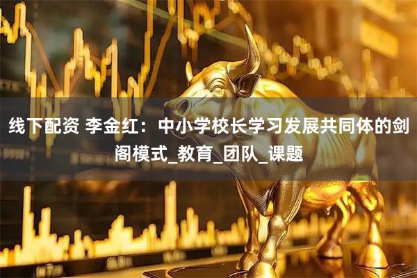 线下配资 李金红：中小学校长学习发展共同体的剑阁模式_教育_团队_课题