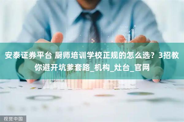 安泰证券平台 厨师培训学校正规的怎么选？3招教你避开坑爹套路_机构_灶台_官网