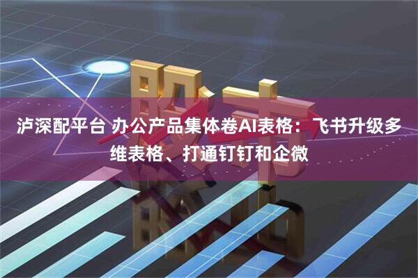 泸深配平台 办公产品集体卷AI表格：飞书升级多维表格、打通钉钉和企微