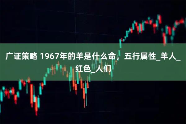 广证策略 1967年的羊是什么命，五行属性_羊人_红色_人们
