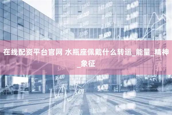 在线配资平台官网 水瓶座佩戴什么转运_能量_精神_象征
