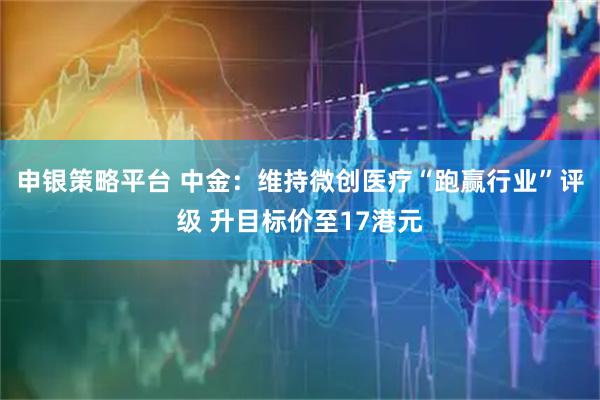 申银策略平台 中金：维持微创医疗“跑赢行业”评级 升目标价至17港元
