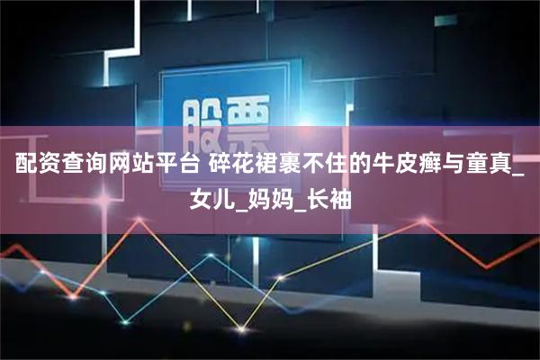 配资查询网站平台 碎花裙裹不住的牛皮癣与童真_女儿_妈妈_长袖
