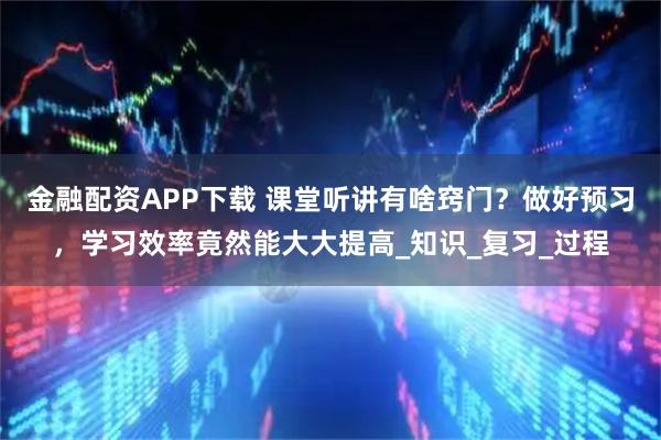 金融配资APP下载 课堂听讲有啥窍门？做好预习，学习效率竟然能大大提高_知识_复习_过程