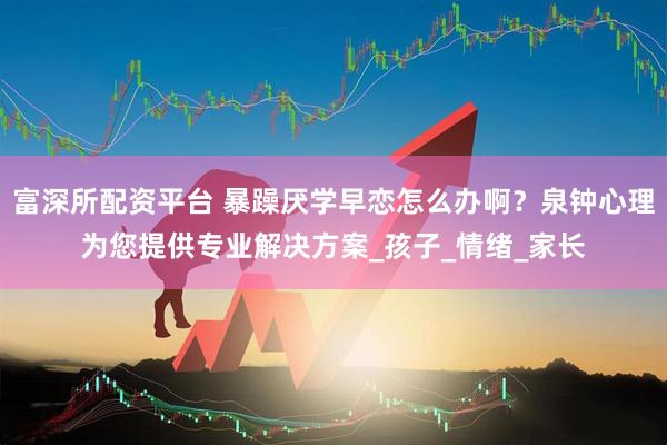 富深所配资平台 暴躁厌学早恋怎么办啊？泉钟心理为您提供专业解决方案_孩子_情绪_家长