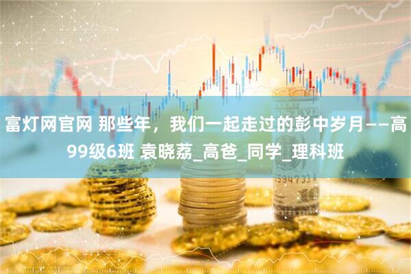 富灯网官网 那些年，我们一起走过的彭中岁月——高99级6班 袁晓荔_高爸_同学_理科班