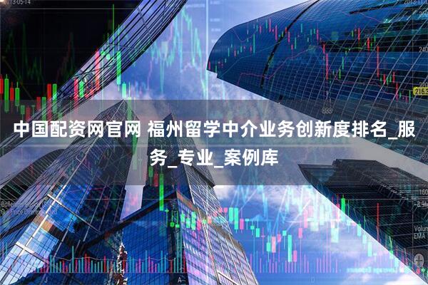 中国配资网官网 福州留学中介业务创新度排名_服务_专业_案例库