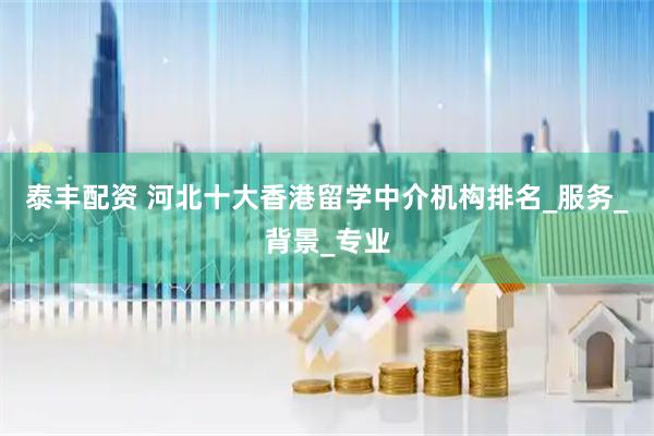 泰丰配资 河北十大香港留学中介机构排名_服务_背景_专业